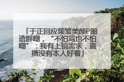 于正回应频繁美颜P图遭群嘲，“不怕骂也不怕嘲”：我有上镜需求，直播没有本人好看