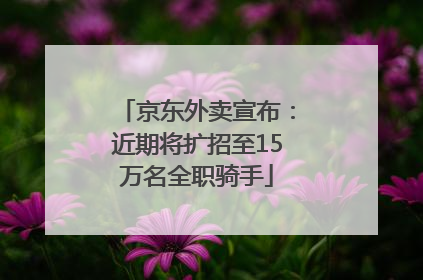 京东外卖宣布：近期将扩招至15万名全职骑手