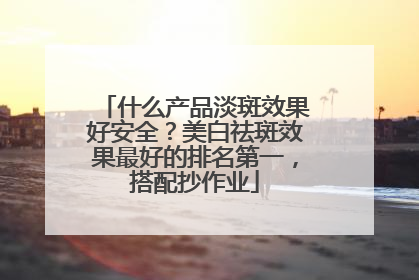 什么产品淡斑效果好安全？美白祛斑效果最好的排名第一，搭配抄作业