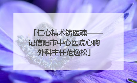 仁心精术铸医魂——记信阳市中心医院心胸外科主任范逸松