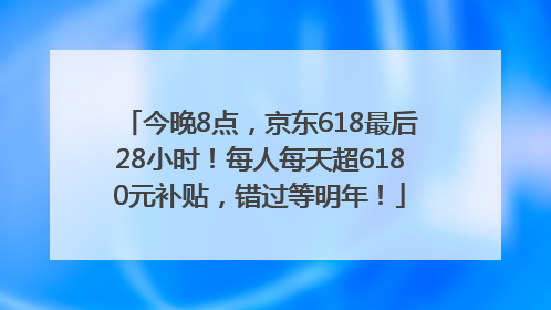 今晚8点，京东618最后28小时！每人每天超6180元补贴，错过等明年！