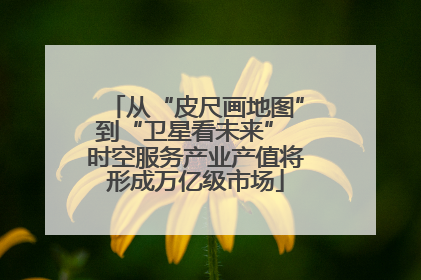 从“皮尺画地图”到“卫星看未来” 时空服务产业产值将形成万亿级市场