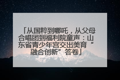 从国粹到哪吒，从父母合唱团到福利院童声：山东省青少年宫交出美育“融合创新”答卷