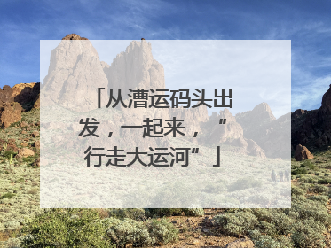 从漕运码头出发，一起来，“行走大运河”