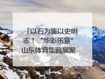 以石为鉴以史明志！“华彩乐章”山东体育集藏展聚焦“岱石丹心”
