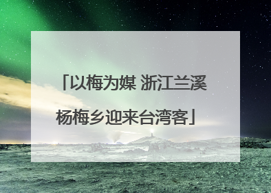 以梅为媒 浙江兰溪杨梅乡迎来台湾客