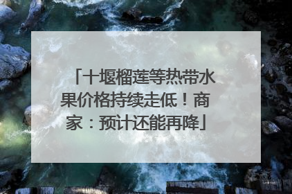 十堰榴莲等热带水果价格持续走低！商家：预计还能再降