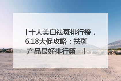 十大美白祛斑排行榜，6.18大促攻略：祛斑产品最好排行第一