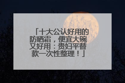 十大公认好用的防晒霜，便宜大碗又好用：贵妇平替款一次性整理！