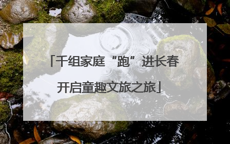 千组家庭“跑”进长春 开启童趣文旅之旅