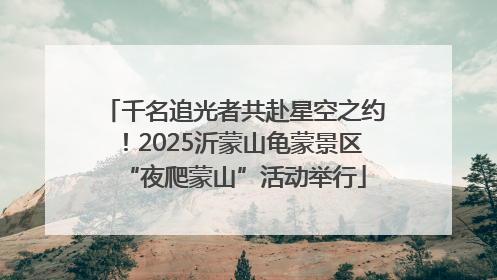 千名追光者共赴星空之约！2025沂蒙山龟蒙景区“夜爬蒙山”活动举行