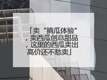 卖“摘瓜体验”，卖西瓜创意甜品，这里的西瓜卖出高价还不愁卖