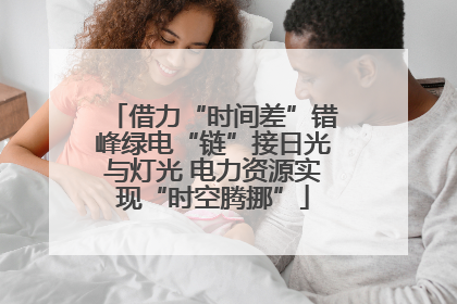 借力“时间差”错峰绿电“链”接日光与灯光 电力资源实现“时空腾挪”