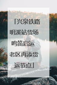 兴泉铁路明溪站货场鸣笛启运 老区再添货运节点