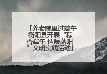 养老院里过端午 衡阳县开展“粽香端午 情暖蒸阳”文明实践活动