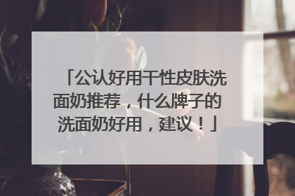 公认好用干性皮肤洗面奶推荐，什么牌子的洗面奶好用，建议！