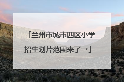 兰州市城市四区小学招生划片范围来了→
