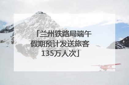 兰州铁路局端午假期预计发送旅客135万人次