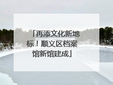 再添文化新地标！顺义区档案馆新馆建成