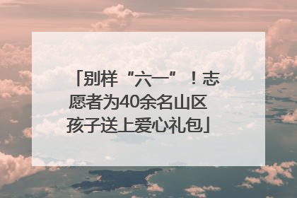 别样“六一”！志愿者为40余名山区孩子送上爱心礼包