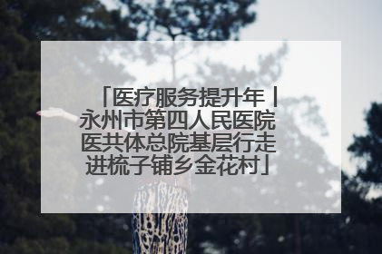 医疗服务提升年丨永州市第四人民医院医共体总院基层行走进梳子铺乡金花村