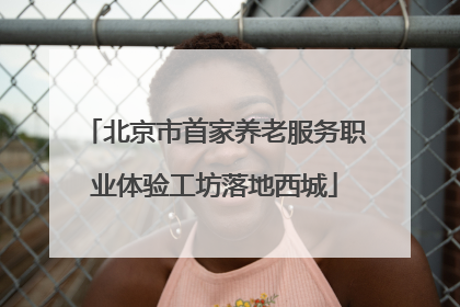 北京市首家养老服务职业体验工坊落地西城
