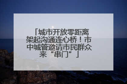 城市开放零距离 架起沟通连心桥！市中城管邀请市民群众来“串门”