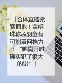 合体直播紧紧拥抱！董明珠称孟羽童有可能重回格力：“她离开时确实犯了很大的错”