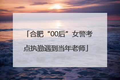 合肥“00后”女警考点执勤遇到当年老师