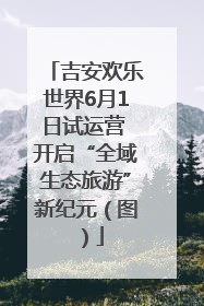 吉安欢乐世界6月1日试运营 开启“全域生态旅游”新纪元（图）