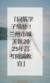 同筑学子绮梦！兰州市城关区2025年高考圆满收官