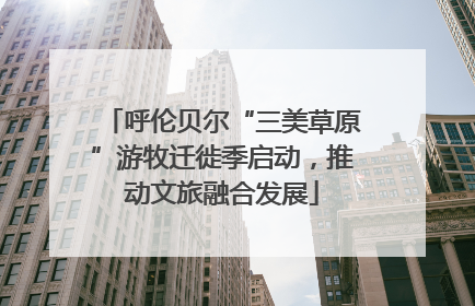 呼伦贝尔“三美草原”游牧迁徙季启动，推动文旅融合发展