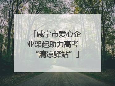 咸宁市爱心企业架起助力高考“清凉驿站”