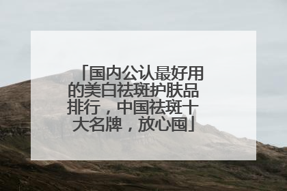 国内公认最好用的美白祛斑护肤品排行，中国祛斑十大名牌，放心囤