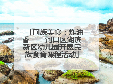回族美食：炸油香——河口区湖滨新区幼儿园开展民族食育课程活动