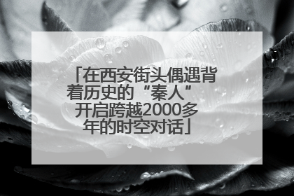 在西安街头偶遇背着历史的“秦人” 开启跨越2000多年的时空对话