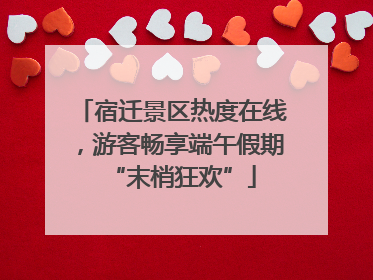 宿迁景区热度在线，游客畅享端午假期“末梢狂欢”