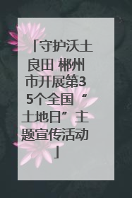 守护沃土良田 郴州市开展第35个全国“土地日”主题宣传活动