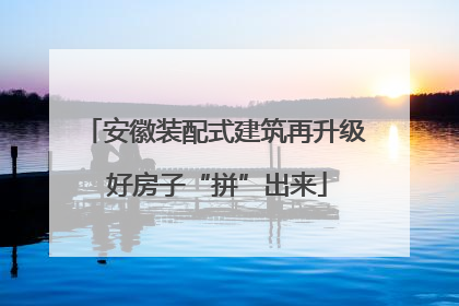 安徽装配式建筑再升级 好房子“拼”出来