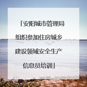 安阳城市管理局组织参加住房城乡建设领域安全生产信息员培训