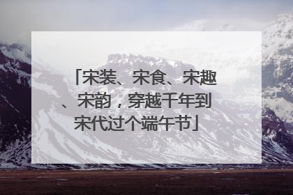 宋装、宋食、宋趣、宋韵，穿越千年到宋代过个端午节