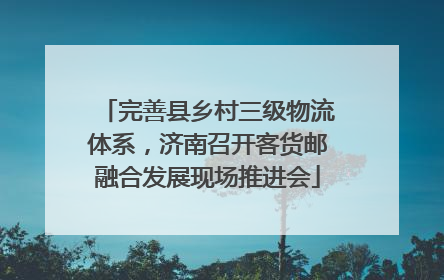 完善县乡村三级物流体系，济南召开客货邮融合发展现场推进会
