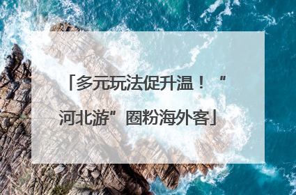 多元玩法促升温！“河北游”圈粉海外客