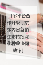 多平台合作升级，京东内容营销生态持续深化种收协同效率