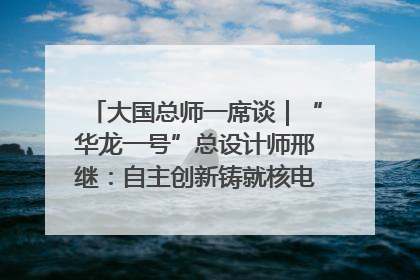 大国总师一席谈｜“华龙一号”总设计师邢继：自主创新铸就核电“国家名片”