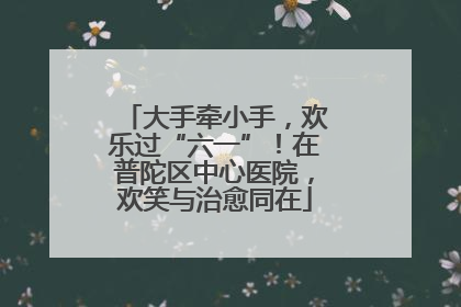 大手牵小手，欢乐过“六一”！在普陀区中心医院，欢笑与治愈同在