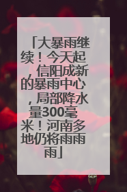 大暴雨继续！今天起，信阳成新的暴雨中心，局部降水量300毫米！河南多地仍将雨雨雨