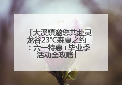 大溪镇邀您共赴灵龙谷23℃森夏之约：六一特惠+毕业季活动全攻略