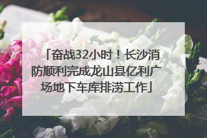 奋战32小时！长沙消防顺利完成龙山县亿利广场地下车库排涝工作