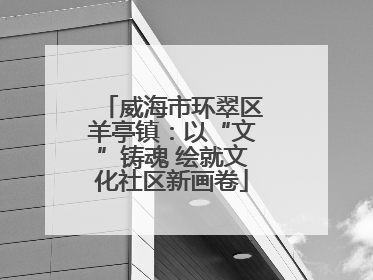 威海市环翠区羊亭镇：以“文”铸魂 绘就文化社区新画卷